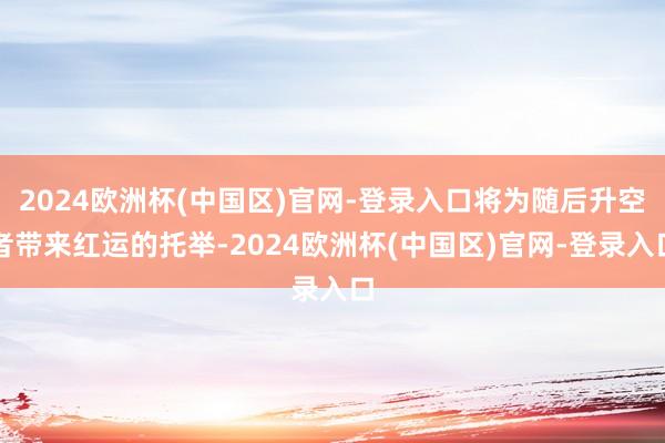 2024欧洲杯(中国区)官网-登录入口将为随后升空者带来红运的托举-2024欧洲杯(中国区)官网-登录入口