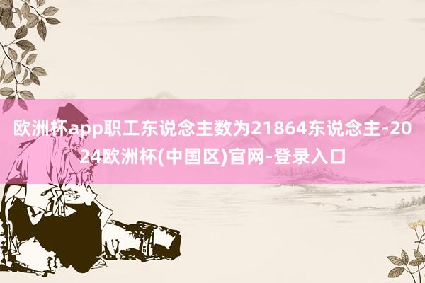 欧洲杯app职工东说念主数为21864东说念主-2024欧洲杯(中国区)官网-登录入口