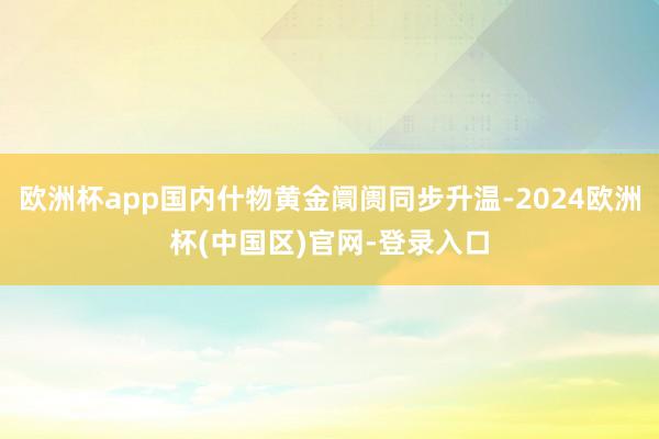 欧洲杯app国内什物黄金阛阓同步升温-2024欧洲杯(中国区)官网-登录入口