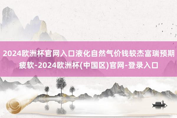 2024欧洲杯官网入口液化自然气价钱较杰富瑞预期疲软-2024欧洲杯(中国区)官网-登录入口