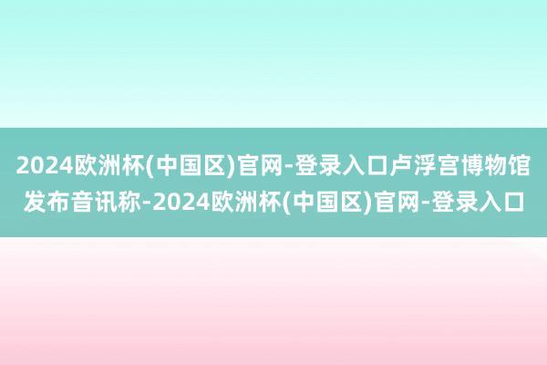 2024欧洲杯(中国区)官网-登录入口卢浮宫博物馆发布音讯称-2024欧洲杯(中国区)官网-登录入口