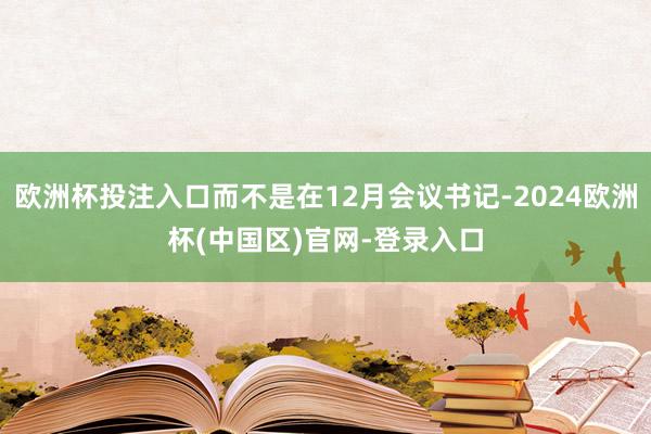 欧洲杯投注入口而不是在12月会议书记-2024欧洲杯(中国区)官网-登录入口