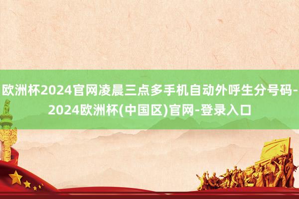 欧洲杯2024官网凌晨三点多手机自动外呼生分号码-2024欧洲杯(中国区)官网-登录入口