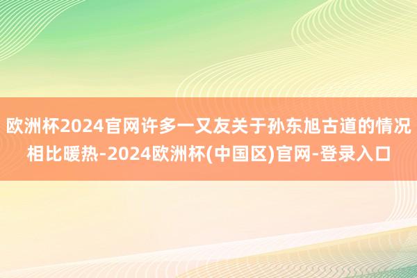 欧洲杯2024官网许多一又友关于孙东旭古道的情况相比暖热-2024欧洲杯(中国区)官网-登录入口