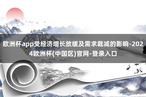 欧洲杯app受经济增长放缓及需求裁减的影响-2024欧洲杯(中国区)官网-登录入口
