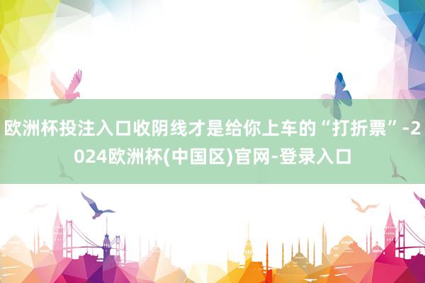 欧洲杯投注入口收阴线才是给你上车的“打折票”-2024欧洲杯(中国区)官网-登录入口
