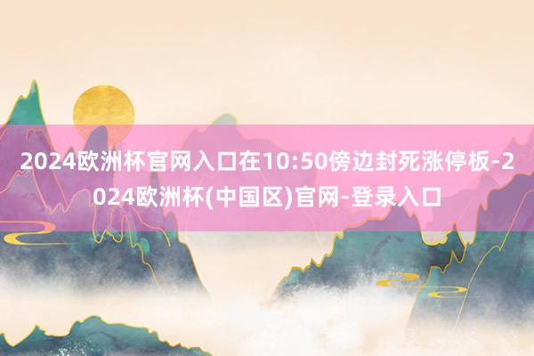 2024欧洲杯官网入口在10:50傍边封死涨停板-2024欧洲杯(中国区)官网-登录入口