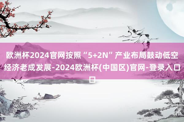 欧洲杯2024官网按照“5+2N”产业布局鼓动低空经济老成发展-2024欧洲杯(中国区)官网-登录入口