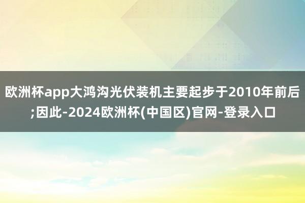 欧洲杯app大鸿沟光伏装机主要起步于2010年前后;因此-2024欧洲杯(中国区)官网-登录入口