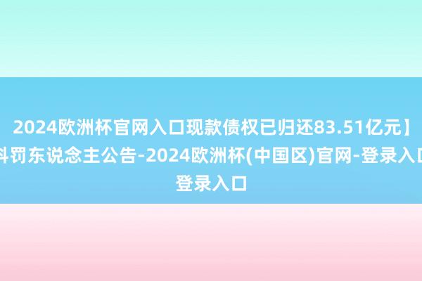 2024欧洲杯官网入口现款债权已归还83.51亿元】　　科罚东说念主公告-2024欧洲杯(中国区)官网-登录入口