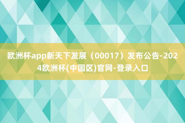 欧洲杯app新天下发展（00017）发布公告-2024欧洲杯(中国区)官网-登录入口