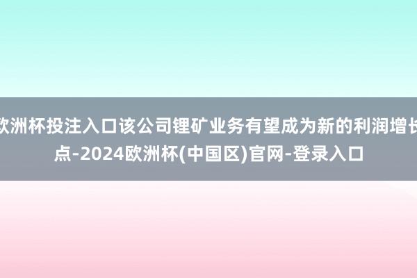 欧洲杯投注入口该公司锂矿业务有望成为新的利润增长点-2024欧洲杯(中国区)官网-登录入口