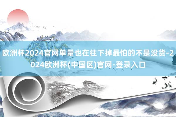 欧洲杯2024官网单量也在往下掉最怕的不是没货-2024欧洲杯(中国区)官网-登录入口