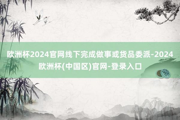 欧洲杯2024官网线下完成做事或货品委派-2024欧洲杯(中国区)官网-登录入口