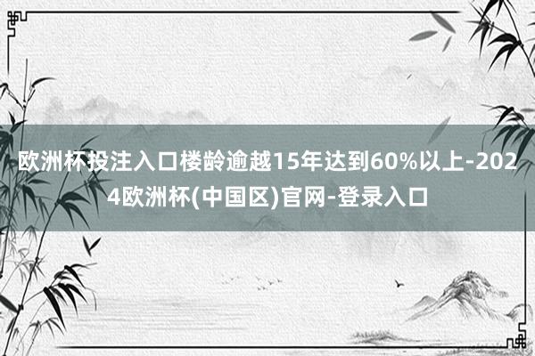 欧洲杯投注入口楼龄逾越15年达到60%以上-2024欧洲杯(中国区)官网-登录入口