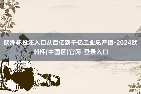 欧洲杯投注入口从百亿到千亿工业总产值-2024欧洲杯(中国区)官网-登录入口