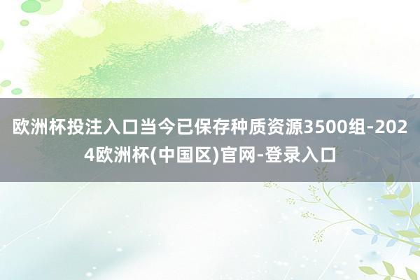 欧洲杯投注入口当今已保存种质资源3500组-2024欧洲杯(中国区)官网-登录入口