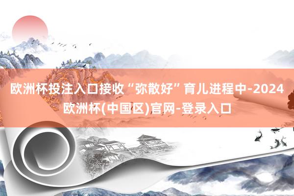欧洲杯投注入口接收“弥散好”育儿进程中-2024欧洲杯(中国区)官网-登录入口