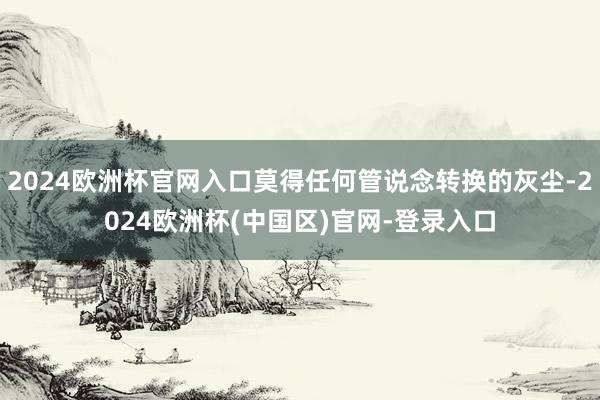 2024欧洲杯官网入口莫得任何管说念转换的灰尘-2024欧洲杯(中国区)官网-登录入口