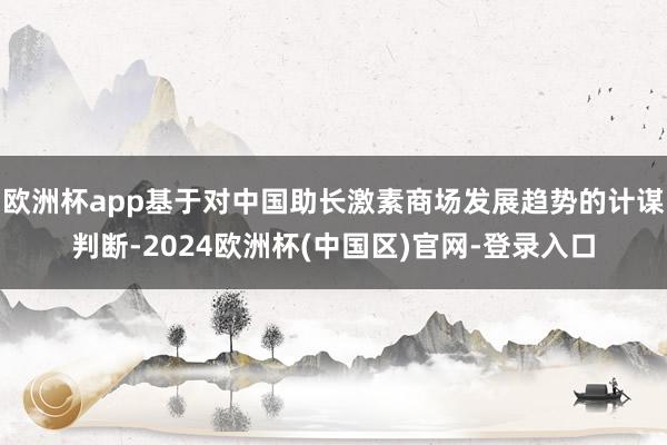 欧洲杯app基于对中国助长激素商场发展趋势的计谋判断-2024欧洲杯(中国区)官网-登录入口