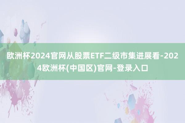 欧洲杯2024官网从股票ETF二级市集进展看-2024欧洲杯(中国区)官网-登录入口
