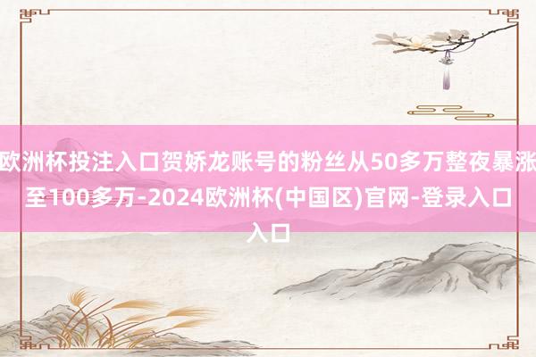 欧洲杯投注入口贺娇龙账号的粉丝从50多万整夜暴涨至100多万-2024欧洲杯(中国区)官网-登录入口