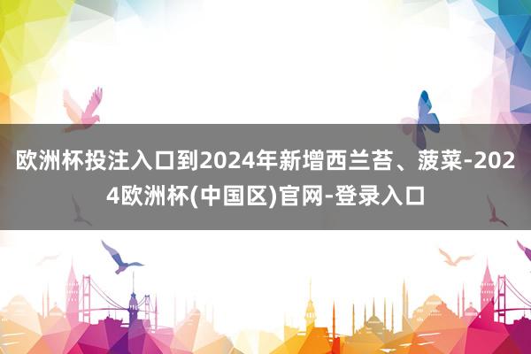 欧洲杯投注入口到2024年新增西兰苔、菠菜-2024欧洲杯(中国区)官网-登录入口