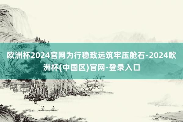 欧洲杯2024官网为行稳致远筑牢压舱石-2024欧洲杯(中国区)官网-登录入口