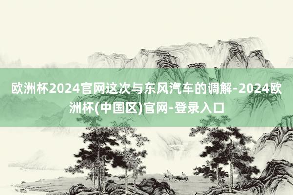 欧洲杯2024官网这次与东风汽车的调解-2024欧洲杯(中国区)官网-登录入口