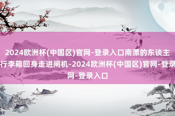 2024欧洲杯(中国区)官网-登录入口南漂的东谈主拖着行李箱回身走进闸机-2024欧洲杯(中国区)官网-登录入口