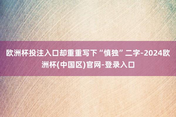 欧洲杯投注入口却重重写下“慎独”二字-2024欧洲杯(中国区)官网-登录入口