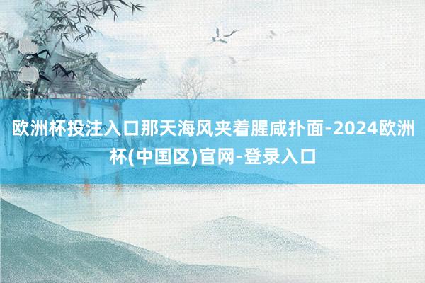 欧洲杯投注入口那天海风夹着腥咸扑面-2024欧洲杯(中国区)官网-登录入口