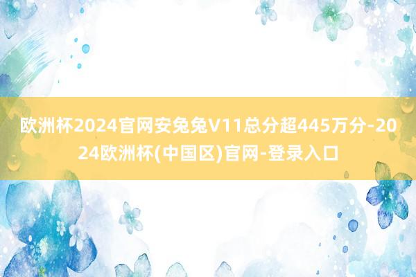 欧洲杯2024官网安兔兔V11总分超445万分-2024欧洲杯(中国区)官网-登录入口